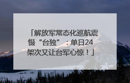 解放军常态化巡航震慑“台独”：单日24架次又让台军心惊！