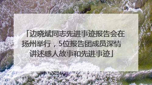 边晓斌同志先进事迹报告会在扬州举行，5位报告团成员深情讲述感人故事和先进事迹