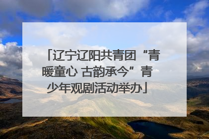 辽宁辽阳共青团“青暖童心 古韵承今”青少年观剧活动举办