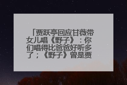 贾跃亭回应甘薇带女儿唱《野子》：你们唱得比爸爸好听多了；《野子》曾是贾跃亭“代表作”