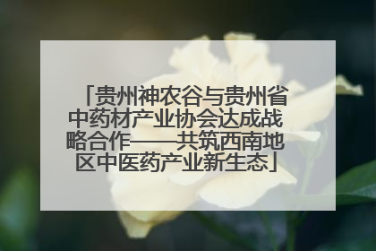 贵州神农谷与贵州省中药材产业协会达成战略合作——共筑西南地区中医药产业新生态