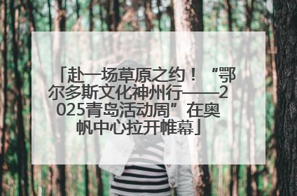 赴一场草原之约！“鄂尔多斯文化神州行——2025青岛活动周”在奥帆中心拉开帷幕