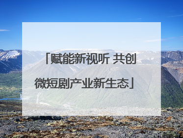 赋能新视听 共创微短剧产业新生态