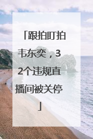 跟拍盯拍韦东奕，32个违规直播间被关停