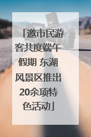 邀市民游客共度端午假期 东湖风景区推出20余项特色活动