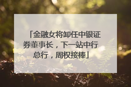 金融女将卸任中银证券董事长，下一站中行总行，周权接棒