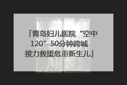 青岛妇儿医院“空中120”50分钟跨城接力救援危重新生儿