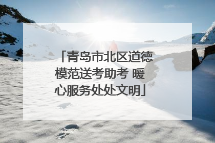 青岛市北区道德模范送考助考 暖心服务处处文明