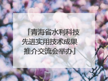青海省水利科技先进实用技术成果推介交流会举办