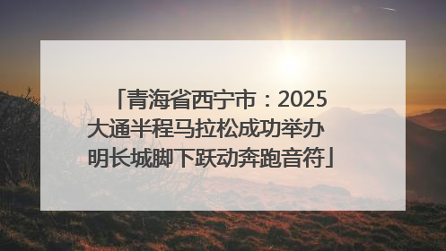 青海省西宁市：2025大通半程马拉松成功举办 明长城脚下跃动奔跑音符
