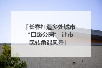 长春打造多处城市“口袋公园” 让市民转角遇风景