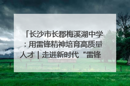 长沙市长郡梅溪湖中学：用雷锋精神培育高质量人才｜走进新时代“雷锋传人 长沙榜样”