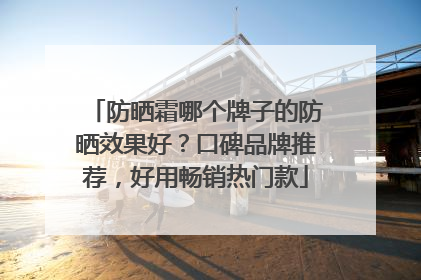 防晒霜哪个牌子的防晒效果好？口碑品牌推荐，好用畅销热门款