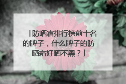 防晒霜排行榜前十名的牌子，什么牌子的防晒霜好晒不黑？