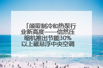 颠覆制冷和热泵行业新高度——信然压缩机推出节能30%以上磁悬浮中央空调和磁悬浮热泵