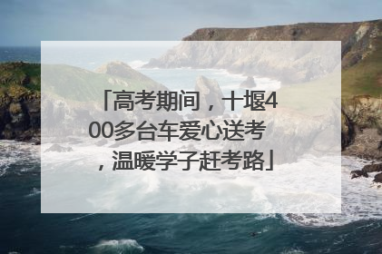 高考期间，十堰400多台车爱心送考，温暖学子赶考路