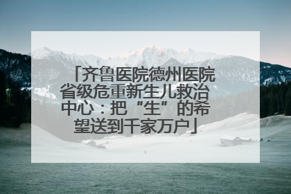 齐鲁医院德州医院省级危重新生儿救治中心：把“生”的希望送到千家万户