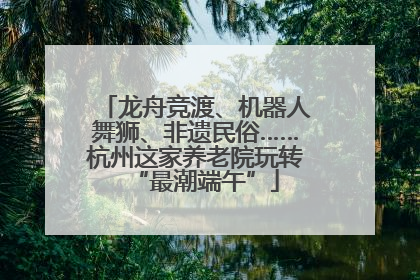 龙舟竞渡、机器人舞狮、非遗民俗……杭州这家养老院玩转“最潮端午”