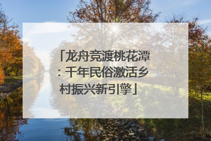 龙舟竞渡桃花潭：千年民俗激活乡村振兴新引擎