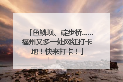 鱼鳞坝、碇步桥……福州又多一处网红打卡地！快来打卡！