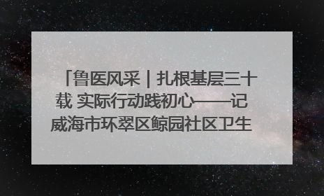 鲁医风采｜扎根基层三十载 实际行动践初心——记威海市环翠区鲸园社区卫生服务中心主任梁永江