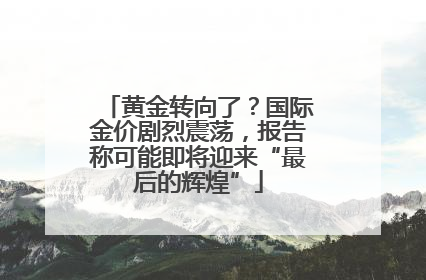 黄金转向了？国际金价剧烈震荡，报告称可能即将迎来“最后的辉煌”