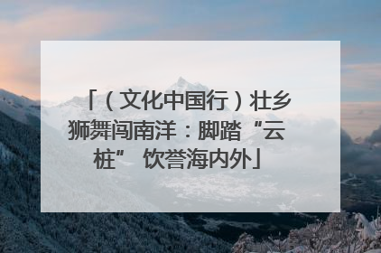 （文化中国行）壮乡狮舞闯南洋：脚踏“云桩” 饮誉海内外