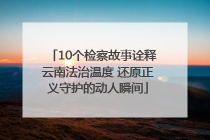 10个检察故事诠释云南法治温度 还原正义守护的动人瞬间