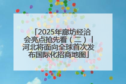 2025年廊坊经洽会亮点抢先看（二）丨河北将面向全球首次发布国际化招商地图