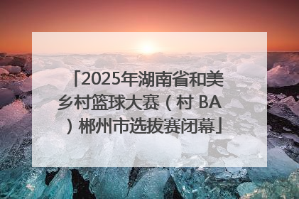 2025年湖南省和美乡村篮球大赛（村 BA）郴州市选拔赛闭幕