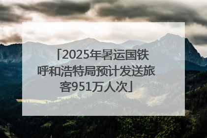 2025年暑运国铁呼和浩特局预计发送旅客951万人次