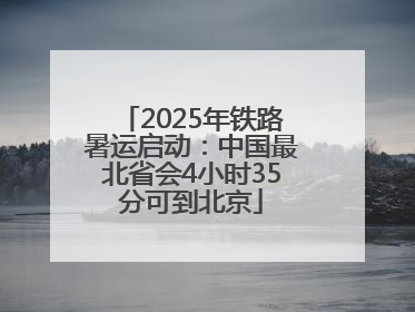 2025年铁路暑运启动：中国最北省会4小时35分可到北京