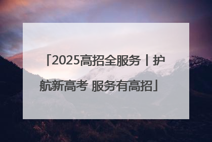 2025高招全服务丨护航新高考 服务有高招
