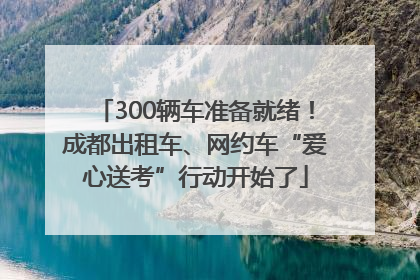 300辆车准备就绪！成都出租车、网约车“爱心送考”行动开始了