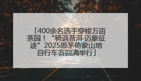 400余名选手穿梭万亩茶园！“骑遇普洱·迈象征途”2025思茅倚象山地自行车赛圆满举行