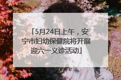 5月24日上午，安宁市妇幼保健院将开展迎六一义诊活动